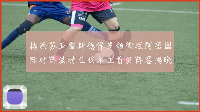 梅西苏亚雷斯德保罗领衔迈阿密国际对阵波特兰伐木工首发阵容揭晓