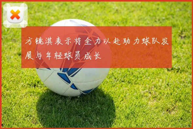 方镜淇表示将全力以赴助力球队发展与年轻球员成长
