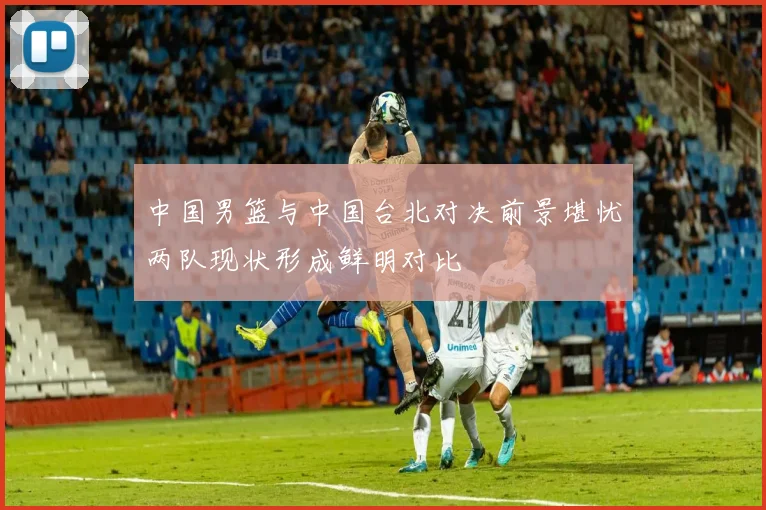 中国男篮与中国台北对决前景堪忧两队现状形成鲜明对比
