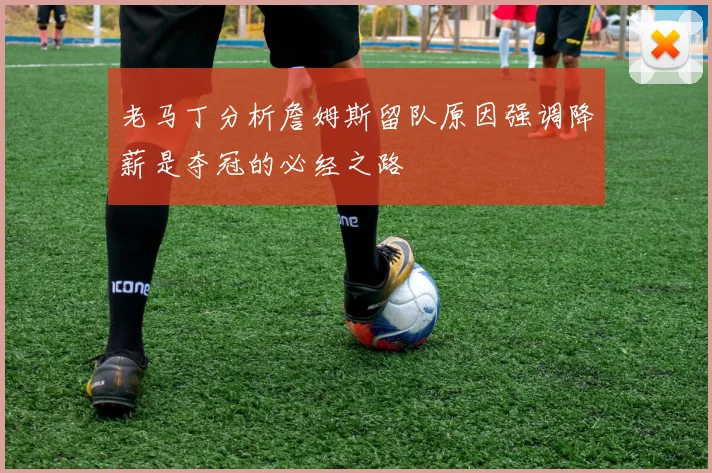 老马丁分析詹姆斯留队原因强调降薪是夺冠的必经之路
