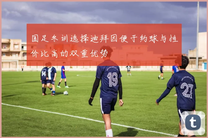 国足冬训选择迪拜因便于约球与性价比高的双重优势