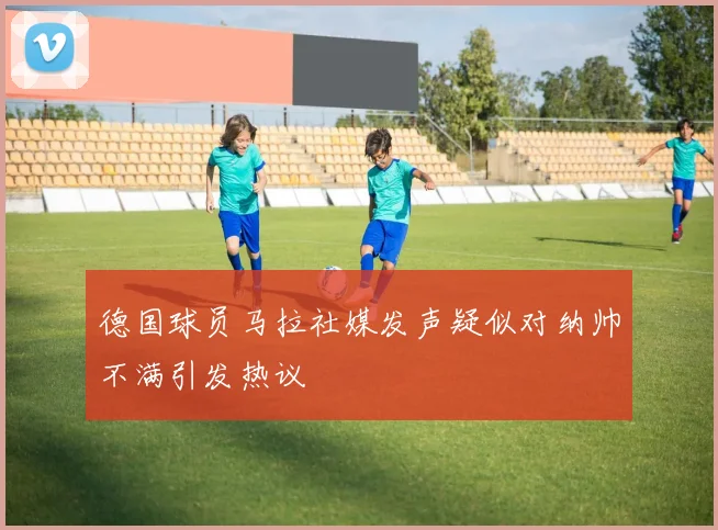 德国球员马拉社媒发声疑似对纳帅不满引发热议