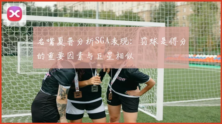 名嘴夏普分析SGA表现：罚球是得分的重要因素与巨星相似