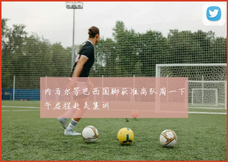 内马尔等巴西国脚获准离队周一下午启程赴美集训