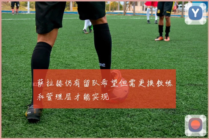 萨拉赫仍有留队希望但需更换教练和管理层才能实现