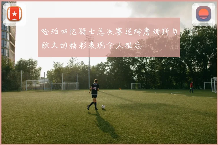 哈珀回忆骑士总决赛逆转詹姆斯与欧文的精彩表现令人难忘
