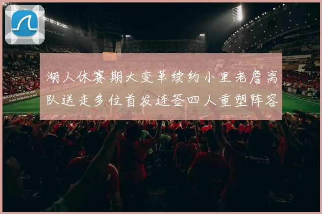 湖人休赛期大变革续约小里老詹离队送走多位首发连签四人重塑阵容