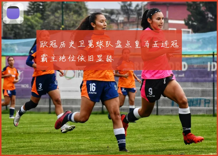 欧冠历史卫冕球队盘点皇马五连冠霸主地位依旧显赫