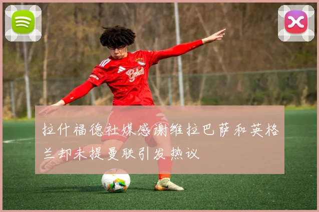 拉什福德社媒感谢维拉巴萨和英格兰却未提曼联引发热议
