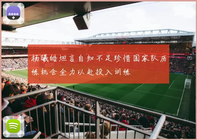 杨曦皓坦言自知不足珍惜国家队历练机会全力以赴投入训练