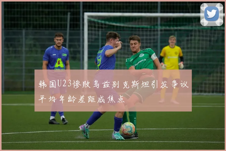 韩国U23惨败乌兹别克斯坦引发争议平均年龄差距成焦点