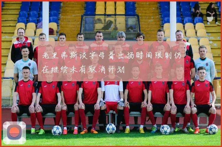 老里弗斯谈字母哥出场时间限制仍在继续未有取消计划