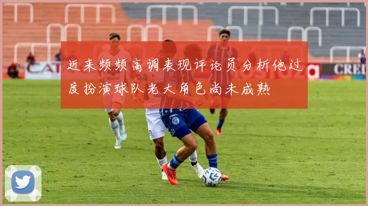 近来频频高调表现评论员分析他过度扮演球队老大角色尚未成熟