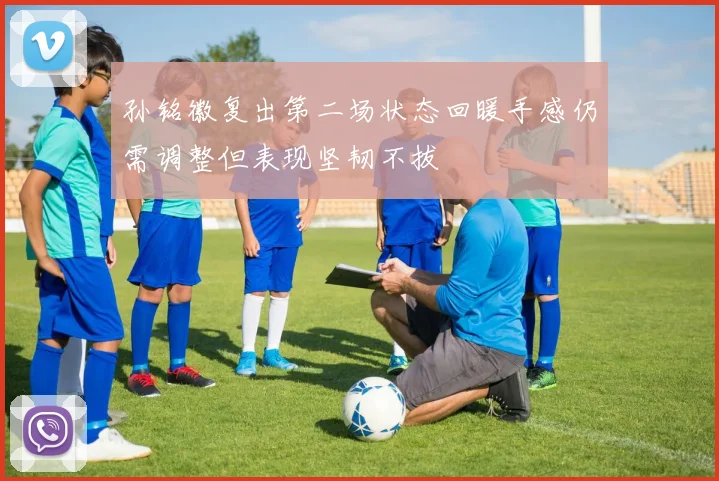 孙铭徽复出第二场状态回暖手感仍需调整但表现坚韧不拔