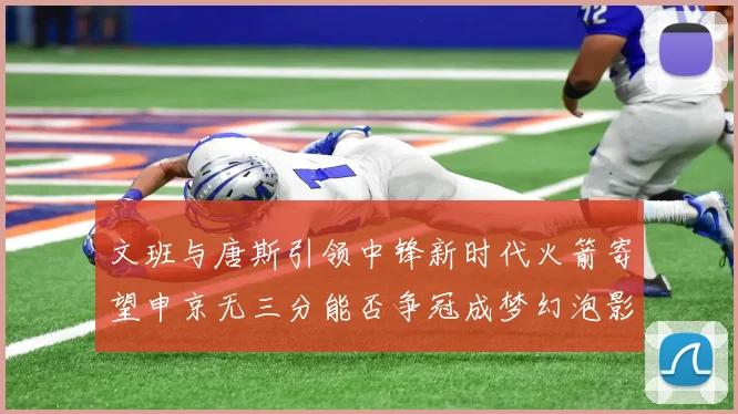 文班与唐斯引领中锋新时代火箭寄望申京无三分能否争冠成梦幻泡影