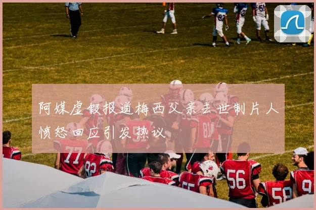 阿媒虚假报道梅西父亲去世制片人愤怒回应引发热议
