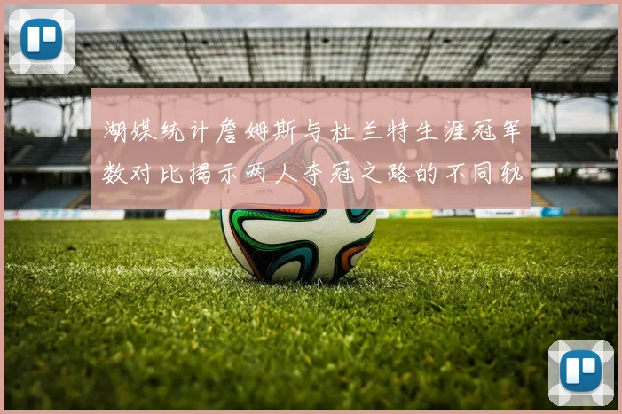 湖媒统计詹姆斯与杜兰特生涯冠军数对比揭示两人夺冠之路的不同轨迹