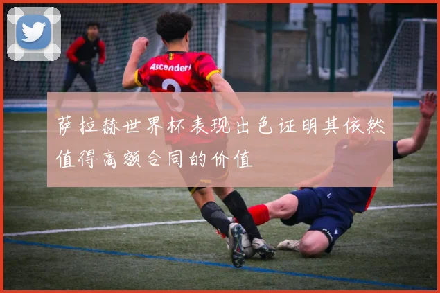 萨拉赫世界杯表现出色证明其依然值得高额合同的价值