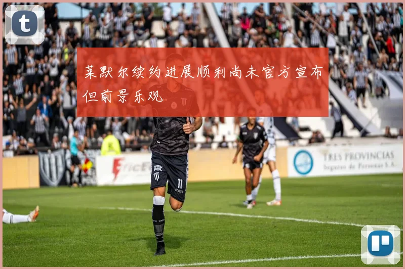 莱默尔续约进展顺利尚未官方宣布但前景乐观